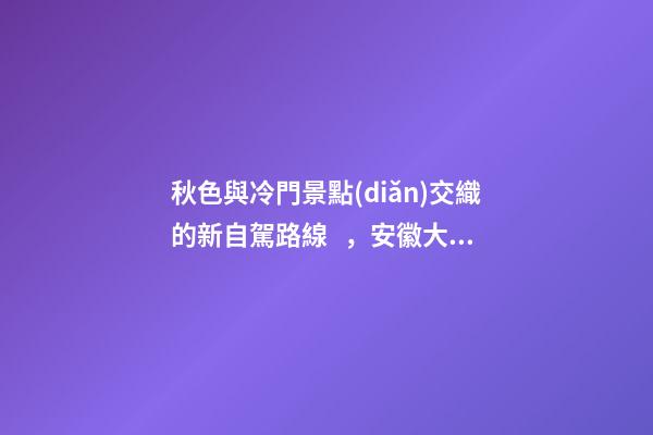 秋色與冷門景點(diǎn)交織的新自駕路線，安徽大別山風(fēng)景道2日游玩攻略